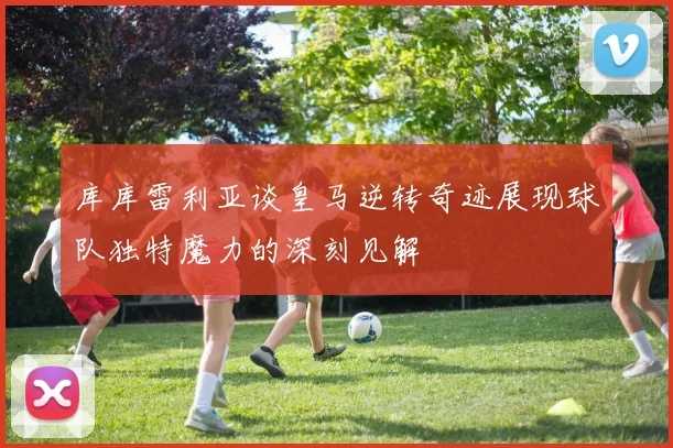 库库雷利亚谈皇马逆转奇迹展现球队独特魔力的深刻见解