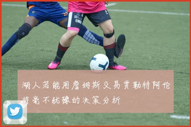 湖人若能用詹姆斯交易贾勒特阿伦将毫不犹豫的决策分析