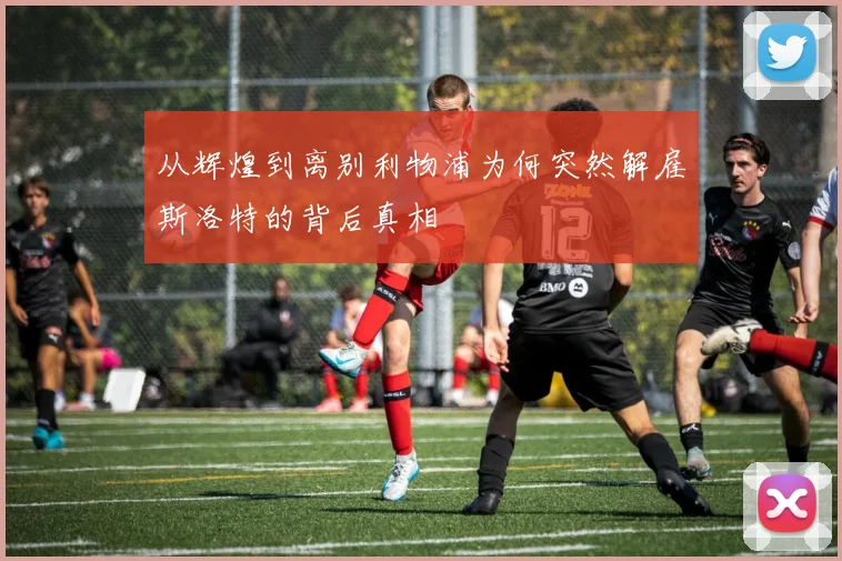 从辉煌到离别利物浦为何突然解雇斯洛特的背后真相