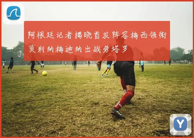 阿根廷记者揭晓首发阵容梅西领衔莫利纳梅迪纳出战劳塔罗