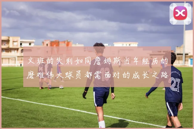文班的失利如同詹姆斯当年经历的磨难伟大球员都需面对的成长之路