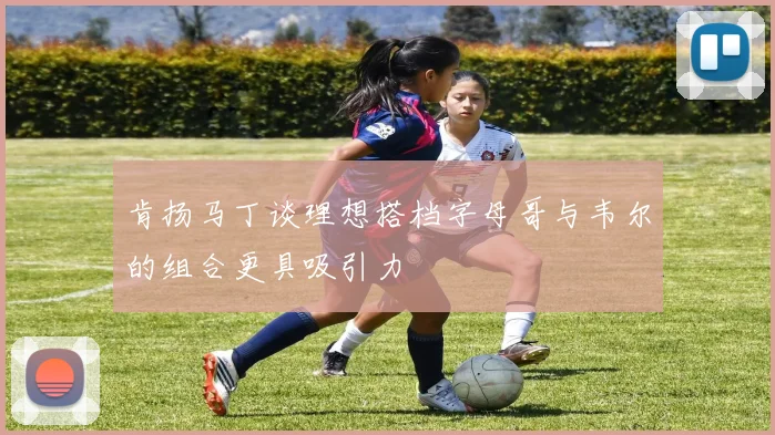 肯扬马丁谈理想搭档字母哥与韦尔的组合更具吸引力