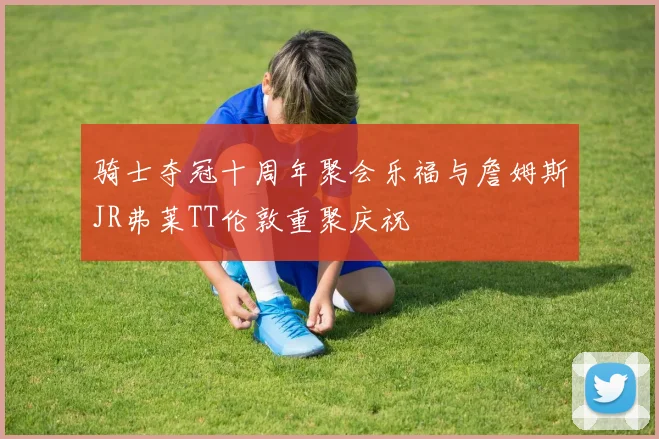 骑士夺冠十周年聚会乐福与詹姆斯JR弗莱TT伦敦重聚庆祝