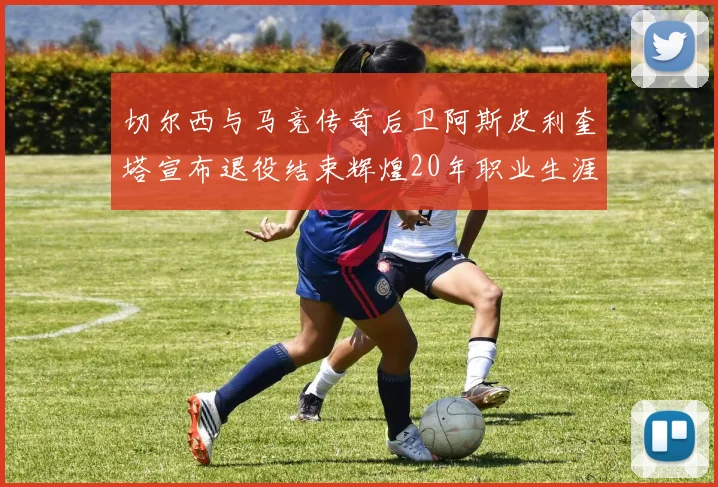 切尔西与马竞传奇后卫阿斯皮利奎塔宣布退役结束辉煌20年职业生涯