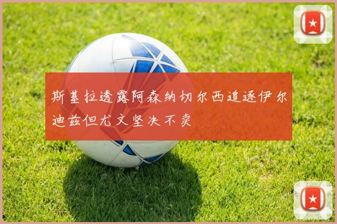 斯基拉透露阿森纳切尔西追逐伊尔迪兹但尤文坚决不卖