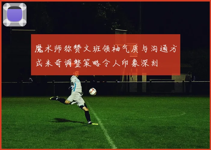 魔术师称赞文班领袖气质与沟通方式米奇调整策略令人印象深刻