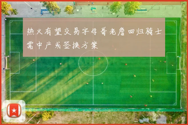热火有望交易字母哥老詹回归骑士需中产或签换方案