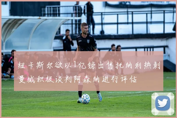 纽卡斯尔欲以1亿镑出售托纳利热刺曼城积极谈判阿森纳进行评估