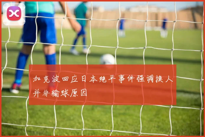 加克波回应日本绝平事件强调换人并非输球原因