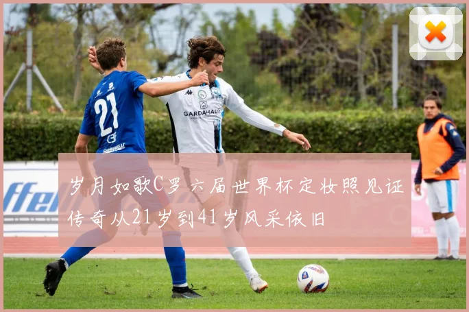 岁月如歌C罗六届世界杯定妆照见证传奇从21岁到41岁风采依旧
