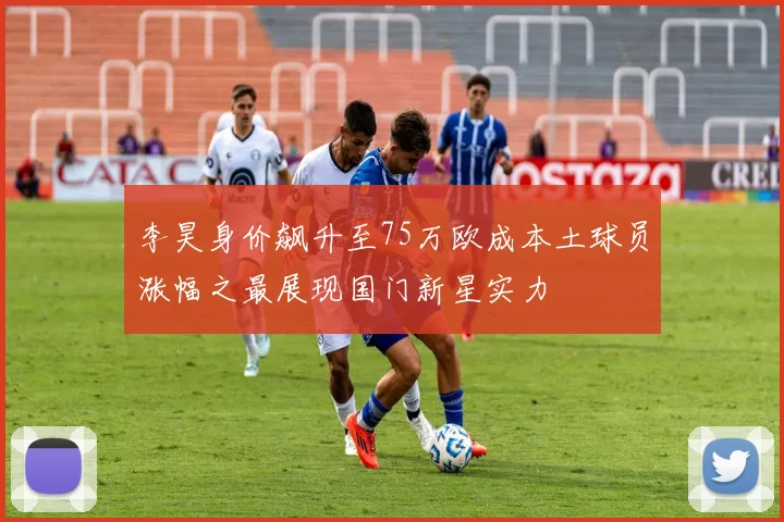 李昊身价飙升至75万欧成本土球员涨幅之最展现国门新星实力
