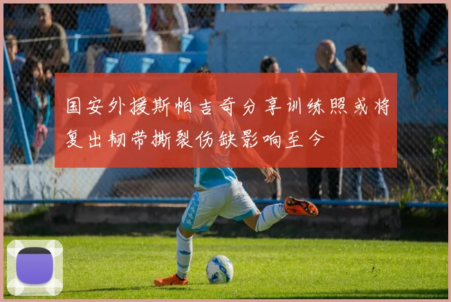 国安外援斯帕吉奇分享训练照或将复出韧带撕裂伤缺影响至今