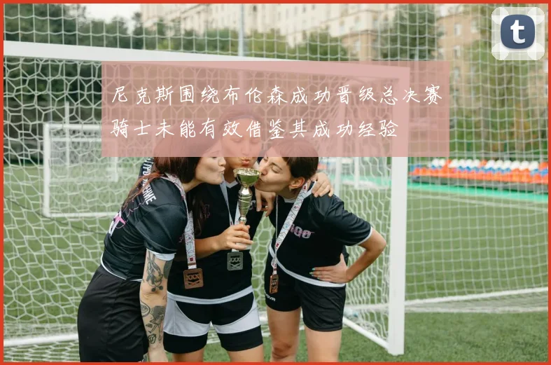 尼克斯围绕布伦森成功晋级总决赛骑士未能有效借鉴其成功经验