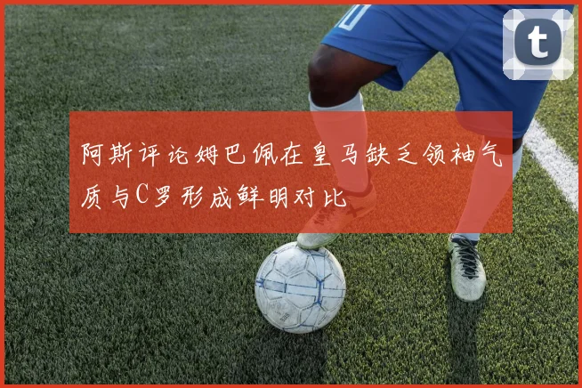 阿斯评论姆巴佩在皇马缺乏领袖气质与C罗形成鲜明对比