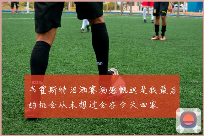 韦霍斯特泪洒赛场感慨这是我最后的机会从未想过会在今天回家