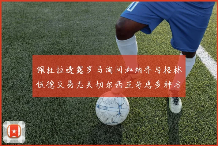 佩杜拉透露罗马询问加纳乔与格林伍德交易无关切尔西正考虑多种方案