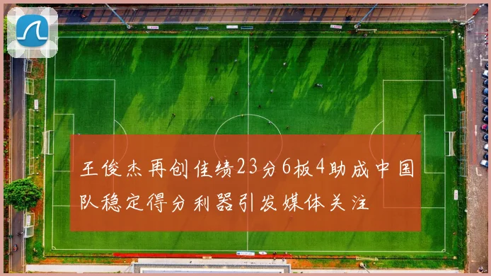 王俊杰再创佳绩23分6板4助成中国队稳定得分利器引发媒体关注