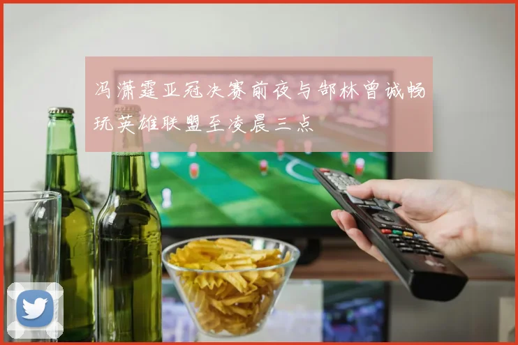 冯潇霆亚冠决赛前夜与郜林曾诚畅玩英雄联盟至凌晨三点